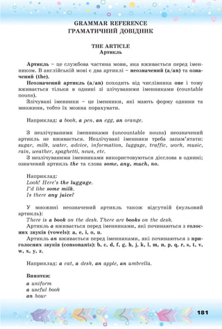 о . •
О
О о
о о
о • о о • • ф
G RAM M AR REFERENCE
ГРАМ АТИ Ч Н И Й ДОВІДНИК
T H E A R T IC L E
Артикль
Артикль - це службова частина мови, яка вживається перед імен­
ником. В англійській мові є два артиклі - неозначений (а/ап) та озна­
чений (the).
Неозначений артикль (а/ап ) походить від числівника one і тому
вживається тільки в однині зі злічуваними іменниками (countable
nouns).
Злічувані іменники - це іменники, які мають форму однини та
множини, тобто їх можна порахувати.
Наприклад: a booh, a pen, an egg, an orange.
З незлічуваними іменниками (uncountable nouns) неозначений
артикль не вживається. Незлічувані іменники треба запам’ятати:
sugar, milk, water, advice, information, luggage, traffic, work, music,
rain, weather, spaghetti, news, etc.
З незлічуваними іменниками використовуються дієслова в однині;
означений артикль the та слова some, any, much, по.
Наприклад:
Look! H ere’s the luggage.
I ’d like some milk.
Is there any juice?У
У множині неозначений артикль також відсутній (нульовий
артикль):
There is a book on the desk. There are books on the desk.
Артикль а вживається перед іменниками, які починаються з голос­
них звуків (vow els): а, е, і, о, и.
Артикль an вживається перед іменниками, які починаються з при­
голосних звуків (consonants): b, с, d, f, g, h, j, k, 1, m, n, p, q, r, s, t, v,
w, x, y, z.
Наприклад: a cat, a desk, an apple, an umbrella.
Винятки:
a uniform
a useful book
an hour
o 181
 