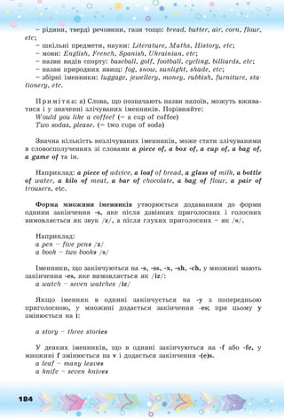 - рідини, тверді речовини, гази тощо: bread, butter, air, corn, flour,
etc;
- шкільні предмети, науки: Literature, Maths, History, etc;
- мови: English, French, Spanish, Ukrainian, etc;
- назви видів спорту: baseball, golf, football, cycling, billiards, etc;
- назви природних явищ: fog, snow, sunlight, shade, etc;
- збірні іменники: luggage, jewellery, money, rubbish, furniture, sta­
tionery, etc.
Примі тка: а) Слова, що позначають назви напоїв, можуть вжива­
тися і у значенні злічуваних іменників. Порівняйте:
W ould you like a coffee? (= a cup of coffee)
Two sodas, please. (= two cups of soda)
Значна кількість незлічуваних іменників, може стати злічуваними
в словосполученнях зі словами a piece of, a box of, а сир of, a bag of,
a game of та ін.
Наприклад: a piece of advice, a loaf of bread, a glass of milk, a bottle
of water, a kilo of meat, a bar of chocolate, a bag of flour, a pair of
trousers, etc.
Ф орм а множини іменників утворюється додаванням до форми
однини закінчення -s, яке після дзвінких приголосних і голосних
вимовляється як звук /z/, а після глухих приголосних - як /s/.
Наприклад:
a pen - five pens /z/
a book - two books /s/
Іменники, що закінчуються на -s, -ss, -x, -sh, -ch, у множині мають
закінчення -es, яке вимовляється як /iz/:
a watch - seven watches /iz/
Якщо іменник в однині закінчується на -у з попередньою
приголосною, у множині додається закінчення -es; при цьому у
змінюється на і:
a story - three stories
У деяких іменників, що в однині закінчуються на -f або -fe, у
множині f змінюється на v і додається закінчення -(e)s.
a leaf - many leaves
a knife - seven knives
184
 