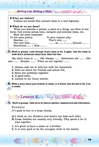 ►What are linkers?
Linkers are words that connect ideas in a text logically.
►When do we use them?
When you describe a person, a place or a thing, use them to list
facts, link events across time, compare and contrast ideas, etc.
Here are some examples:
To list some points: To give reasons why:
Besides, ..... That’s w h y .....
Not only that, ..... , ..... , s o ...../ .........because.........
Sometimes...../ A ls o .........
7. Work in groups. Look through Inna’s story in Ex. 5 again. Use the notes to
write Eva’s sentences about Inna. Start like this:
My sister Inna i s ....... She always.........Sometimes she.........She
also....... Besides,........ When we are together.........
1. Always asks me to help her with her homework.
2. Tells me about her friends and school life.
3. Solve her problems together.
4. A good eater.
5. Listens to my funny stories.
8. Write a story about your brother or sister, or a friend. Use the text in Ex. 5 as
1. Work in groups. Take turns to read an opinion, respond and add information.
E xam ple:
I t ’s good to live in a large family.
A :I think so, too. Brothers and sisters can help each other.
B: Large families are usually very friendly. They spend a lot of
time together.
1. It’s great to have a sister or a brother.
2. It is very good to be the youngest child in the family.
y Lesson 6. ► o
*
19
O
 
