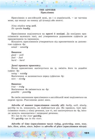 THE ADVERB
Прислівник
Прислівник в англійській мові, як і в українській, — це частина
мови, що вказує на ознаку дії (стану) або якості.
Nina studies very well.
He speaks loudly.
Прислівники поділяються на прості й похідні. До похідних при­
слівників належать такі, які утворюються додаванням суфіксів до
прикметників та іменників.
Більшість прислівників утворюються від прикметників за допомо­
гою суфікса -1у:
usual - usually
Винятки:
good - well
fast - fast
hard - hard
Деякі правила правопису.
Якщо прикметник закінчується на -у, змініть його та додайте
суфікс -1у:
noisy - noisily
Закінчення -е залишається перед суфіксом -1у:
nice - nicely
Виняток:
true - truly
Закінчення -1е змінюється на -1у:
possible - possibly
За своїм значенням прислівники в англійській мові поділяються на
окремі групи. Розглянемо деякі зних.
Adverbs of manner (прислівники способу дії): badly, well, slowly,
quickly та ін. показують, як відбувається дія. Як правило, такі при­
слівники стоять у кінці речення, але ті, які закінчуються на -1у, інко­
ли можуть знаходитися і всередині речення.
We ran to the river quickly.
We quickly ran to the river.
Adverbs of time (прислівники часу): today, yesterday, soon, now,
late, then, when, since, before та adverbs of place (прислівники місця):
о О, 191
О
 