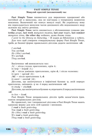 P A S T S IM P L E T E N S E
М инулий простий (неозначений) час
Past Sim ple Tense вживається для вираження одноразової або
постійної дії в минулому, яка не пов’язана з теперішнім моментом
мовлення. Зазначений час описує минулі події. На українську мову
він перекладається минулим часом доконаного або недоконаного виду
залежно від змісту речення.
Past Sim ple Tense часто вживається з обставинними словами yes­
terday учора, last week минулого т и ж н я , last year т о р ік, last sum m er
минулого л іт а , the other day недавно, цим и дням и тощо.
I w ent to the lib ra ry on S a tu rd a y . - Я ходив до бібліотеки у суботу.
Для того щоб утворити стверджувальну форму Past Simple Tense,
треба до базової форми правильного дієслова додати закінчення -ed.
I w orked.
Y ou worked.
Н е (S h e ) worked.
W e worked.
T h ey w orked.
Закінчення -ed вимовляється так:
/t/ —після глухих приголосних, крім t:
to help - helped /t/;
/d/ —після дзвінких приголосних, крім d, і після голосних:
to open - opened /d/;
/id/ —після приголосних t, d:
to w a n t - w an ted /id/.
Дієслова, що закінчуються в інфінітиві буквою -у, якій передує
приголосна, змінюють -у на -і перед закінченням -ed:
to stu d y — studied:
Дієслова, що закінчуються буквою -е, втрачають її перед закінченням
-ed:
to live - lived.
Past Simple Tense неправильних дієслів треба запам’ятати (див.
список неправильних дієслів).
Як правильні, так і неправильні дієслова в Past Simple Tense мають
однакову форму для всіх осіб однини і множини.
I re a d a book yesterday.
Y ou read a book yesterday.
H e (S h e ) re a d a book yesterday.
W e read a book yesterday.
T h ey re a d a book yesterday.
196
 