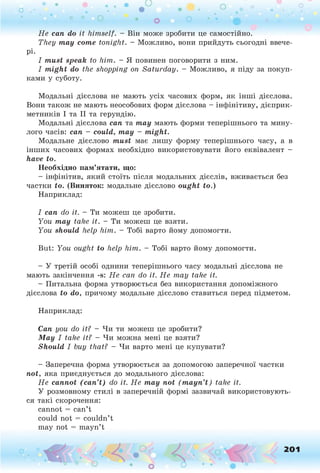 H e can do it h im self. - Він може зробити це самостійно.
They тау соте to n ig h t. - Можливо, вони прийдуть сьогодні ввече­
рі.
I must speak to h im . - Я повинен поговорити з ним.
I might do the shopping on S a tu rd a y . - Можливо, я піду за покуп­
ками у суботу.
Модальні дієслова не мають усіх часових форм, як інші дієслова.
Вони також не мають неособових форм дієслова - інфінітиву, дієприк­
метників І та II та герундію.
Модальні дієслова сап та тау мають форми теперішнього та мину­
лого часів: сап - could, тау - might.
Модальне дієслово must має лишу форму теперішнього часу, а в
інших часових формах необхідно використовувати його еквівалент -
have to.
Необхідно пам ’ятати, що:
- інфінітив, який стоїть після модальних дієслів, вживається без
частки to. (Виняток: модальне дієслово ought to.)
Наприклад:
I can do it. - Ти можеш це зробити.
Y ou may take it. - Ти можеш це взяти.
Y ou should help h im . - Тобі варто йому допомогти.
But: Y ou ought to help h im . - Тобі варто йому допомогти.
- У третій особі однини теперішнього часу модальні дієслова не
мають закінчення -s: Н е can do it. Н е m ay take it.
- Питальна форма утворюється без використання допоміжного
дієслова to do, причому модальне дієслово ставиться перед підметом.
Наприклад:
Can you do it? - Чи ти можеш це зробити?
May I take it? - Чи можна мені це взяти?
Should I buy that? - Чи варто мені це купувати?
- Заперечна форма утворюється за допомогою заперечної частки
not, яка приєднується до модального дієслова:
Н е cannot (can’t) do it. H e may not (mayn’t) take it.
У розмовному стилі в заперечній формі зазвичай використовують­
ся такі скорочення:
cannot = can’t
could not = couldn’t
may not = mayn’t
201
 