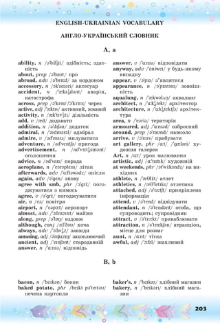 о . •
О О о
• • •
° ° о « о о • • 4
ENGLISH-UKRAINIAN VOCABULARY
АНГЛО-УКРАЇНСЬКИЙ СЛОВНИК
А , а
ability, п /a'bilgti/ здібність; здат­
ність
about, prep /a'baut/ про
abroad, adv /a'brtxd/ за кордоном
accessory, п /ak'sesari/ аксесуар
accident, п /'reksadant/ аварія,
катастрофа
across, prep /a'krr>s//l3lkrr>:s/ через
active, adj /'cektiv/ активний, жвавий
activity, n /rek'tiVgti/ діяльність
add, v /гей/ додавати
addition, n /a'dijan/ додаток
admiral, n /'redmaral/ адмірал
admire, v /ad'maia/ милуватися
adventure, n /ad'ventja/ пригода
advertisement, n /ad'v3:ti,sm3nt/
оголошення
advice, n /ad'vais/ порада
aeroplane, n /'earaplein/ літак
afterwards, adv /'a:ftawadz/ опісля
again, adv /а'деп/ знову
agree with smb, plir /а'дгі:/ пого­
джуватися з кимось
agree, v /а'дгі;/ погоджуватися
air, її /еа/ повітря
airport, її /'eapo:t/ аеропорт
almost, adv /'a:lmaust/ майже
along, prep /а'Іщ/ вздовж
although, conj /о:1'баи/ хоча
always, adv /'odw^z/ завжди
amusing, adj /a'm
juzir)/ захоплюючий
ancient, adj /'einjant/ стародавній
answer, n /'a:nsa/ відповідь
answer, v /'a:nsa/ відповідати
anyway, adv /'eniwei/ у будь-якому
випадку
appear, v /з'ріа/ з’являтися
appearance, 7
? /a'piarans/ зовніш­
ність
aqualung, n /'rekwaUp/ акваланг
architect, n /'a:kgtekt/ архітектор
architecture, n /'crkatekt/a/ архітек­
тура
area, n /'еагіа/ територія
armoured, adj /'a:mad/ озброєний
around, prep /a'raund/ навколо
arrive, v /a'raiv/ прибувати
art gallery, phr /a:t/ /'дгеїагі/ ху­
дожня галерея
Art, n /a:t/ урок малювання
artistic, adj /a:'tistik/ художній
at weekends, phr /at'wi:kandz/ на ви­
хідних
athlete, n /'reGlkt/ атлет
athletics, n /ceG'letiks/ атлетика
attached, adj /a'tsetjt/ прикріплена
інформація
attend, v /a'tend/ відвідувати
attendant, n /a'tendant/ особа, гцо
супроводить; супровідник
attract, v /a'trsekt/ приваблювати
attraction, n /a'trrekjan/ атракціон,
місце для розваг
aunt, п /a:nt/ тітка
awful, adj /'з:ґз1/ жахливий
в
, b
bacon, n /'Ьеікзп/ бекон baker’s, п /'beikaz/ хлібний магазин
baked potato, phr /beikt pa'teitau/ bakery, n /'Ьеікзгі/ хлібний мага-
печена картопля зин
О 203
 