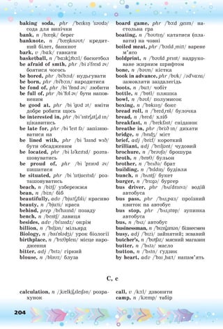 о о о
•. о
• *
baking soda, phr /'beikip 'sauda/
сода для випічки
bank, п /Ьгерк/ берег
banknote, її /'brepknaut/ кредит­
ний білет, банкнот
bark, v /Ьа:к/ гавкати
basketball, п /'baiskatbad/ баскетбол
be afraid of smth, p lir /bi a'freid av/
боятися чогось
be bored, p lir /bi'ba:d/ нудьгувати
be born, phr /Ьі'Ьа:п/ народитися
be fond of, phr /bi 'fond av/ любити
be full of, phr /bi 'fol av/ бути напов­
неним
be good at, phr /bi 'gud at/ вміти
добре робити щось
be interested in, phr /bi'intrgStgdin/
цікавитись
be late for, phr /bi 'leit fa/ запізню­
ватися на
be lined with, phr /bi 'lamd wiS/
бути обсадженим
be located, phr /bi la'keitid/ розта­
шовуватись
be proud of, phr /bi 'praud av/
пишатися
be situated, phr /bi 'sitjueitid/ роз­
ташовуватись
beach, n /bftj/ узбережжя
bean, n /Ьіш/ біб
beautifully, adv /'bjuitafali/ красиво
beauty, n /'bju:ti/ краса
behind, prep /bi'haind/ позаду
bench, n /bentj/ лавиця
besides, adv /bi'saidz/ окрім
billion, n /'biljan/ мільярд
Biology, n /Ьаі'віабзі/ урок біології
birthplace, n /'Ьз:0р1еЕ
з/ місце наро­
дження
bitter, adj /'bita/ гіркий
blouse, n /blauz/ блуза
C,
calculation, n /.krelkjgileijan/ розра­
хунок
board game, phr /'ba:d ,деіш/ на-
стольна гра
boating, n /'bautip/ кататися (пла­
вати) на човні
boiled meat, phr /'baild ,mi;t/ варене
м’ясо
boldprint, n /'bauld .print/ надруко­
ване жирним шрифтом
bone, n /Ьаип/ кістка
book in advance, phr /buk/ /ad'vams/
замовляти заздалегідь
boots, n /bu:t/ чобіт
bottle, n /'botl/ пляшка
bowl, n /Ьаиі/ полумисок
boxing, n /'bnksip/ бокс
bread roll, n /'bred.rol/ булочка
bread, n /bred/ хліб
breakfast, n /'brekfast/ сніданок
breathe in, phr /brfS in/ дихати
bridge, n /Ьпбз/ міст
brief, adj /brrf/ короткий
brilliant, adj /'briljant/ чудовий
brochure, n /'brauja/ брошура
broth, n /Ьгв0/ бульон
brother, n /'Ьглба/ брат
building, n /'bildip/ будівля
bunch, n /bAntJ/ букет
burger, n /'Ьз:да/ бургер
bus driver, phr /bAs'draiva/ водій
автобуса
bus pass, phr /'bAs,pa:s/ проїзний
квиток на автобус
bus stop, phr /'bAs.stop/ зупинка
автобуса
bus, n /Ьлб/ автобус
businessman, n /'bizr^sman/ бізнесмен
busy, adj fbizi/ зайнятий; жвавий
butcher’s, n /'butjaz/ мясний магазин
butter, n /'bAta/ масло
button, n /'bAtn/ ґудзик
by heart, adv /'bai ,ha:t/ напам’ять
c
call, v /ка:1/ дзвонити
camp, n /кгешр/ табір
204
O
O
o °
o
 