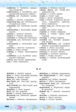 о о о
•. о
• *
conductor, п /kan'dAkta/ кондук­
тор; контролер
confectionery, п /kan'fekfnari/ кон­
дитерський (магазин, відділ)
con fident, adj /'ktmfgdant/ впевне­
ний
connect, v /ka'nekt/ з’єднувати
con nectin g line, p lir /ka'nektir) ,lain/
з’єднувальна лінія
con stan tly, adv /'ktmstantli/ постій­
но
construction, n /kan'strAkJan/ будів­
ництво
contain, v /kan'tein/ містити
contest, n /'ktmtest/ змагання
continent, n /'kontanant/ континент
convenient, adj /kan'vmiant/ зруч­
ний
con versation , n /.ktmva'seijan/ роз­
мова
convince, v /kan'vins/ запевняти
cookie, n /'kuki/ печиво
cooking, n /'kukip/ приготування
їжі
corn flak es, її, pi /'ka:nfleiks/ куку­
рудзяні пластівці
correct, adj /ka'rekt/ правильний
cost, v /kost/ коштувати
D,
d a ffo d il, n /'drefadil/ нарцис
d airy, її /'deari/ молочний магазин
d an cin g, її /’da:nsip/ танці
d ark , adj /da:k/ темний
date ba ck , phr /'deit ,brek/ датува­
тися
date o f birth , phr /'deit av ,Ьз:9/ дата
народження
d au gh te r, її /'do:ta/ донька
dear, adj /dia/ дорогий
decide, v /di'said/ вирішувати
decorated, adj /'dekareitid/ прикра­
шений
decorate, v /'dekareit/ прикрашати
costum e, її /'knstjum/ костюм
cottage cheese, phr /'квїкіз .tjlz/
дом аш ній сир
coun try, її /'клпїгі/ к раїн а
couple, її /'клраї/ пара
cover, v /'клча/ покривати
c raft, її /kra:ft/ 1) рем есло; 2) ум і­
ліст ь, вправність, м айстер­
ність; спритність
cream y soup, phr /'kri:mi ,su:p/ cyn-
пюре
cream y, adj /'krrmi/ пюре
creatu re, її /'krrtja/ створіння
crick et, її /'кггіф/ крікет (вид
спорту)
crossin g, її /'krnsip/ перехід
crow ded, adj /'kraud^d/ заповне­
ний лю дьми
c u ltu ra l d ifferen ce, phr /'kAltJaral
'difarans/ культурн а відмінність
cu ltu re, 7
1 /'клЦГа/ культура
curiou s, adj /'kjuarias/ допитливий
currency, n /'kAransi/ валю та
custom er, n /'kAstama/ покупець
cutlet, її /'kAtlgt/ котлета
cycling, n /'saiklip/ велосипедний
спорт
d
definition, n /,def|nijan/ визначення
d eli (d e p artm en t), n /'deli/ відділ
нарізки
delicious, adj /di'lijas/ смачний
d eliver, v /di'liva/ доставляти
d ep artm en t store, phr /di'pa:tmant
sta:/ універмаг
dep artm en t, n /di'pa:tmant/ відділ
(у магазині)
depen d on, v /di'pend/ залежати
від
describe, v /di'skraib/ описувати
desert, n /'dezat/ пустеля
design, n /di'zam/ дизайн
 
