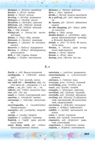 о . •
О
О о
designer, п /di'zamа/ дизайнер
dessert, п /di'z3it/ десерт
detail, п /'d i:tei1
/ деталь
develop, v /di'velap/ розвивати
dialogue, п /'daiabg/ діалог
dictation, п /dik'tei/эп/ диктант
different, a d j /'difarant/ різний
difficult, a d j /'difikalt/ важ ки й
dig, v /dig/ копати
dining-car, n /'damip ka:/ вагон-
ресторан
dinner, n /'dina/ обід, вечеря
dinosaur, n /'damasa:/ динозавр
disagree, к /.disa'gri;/ не погодж у­
ватися
discover, v /dis'kAva/ відкривати
discuss, v /di'skAs/ обговорювати;
дискутувати
dish, n /dij/ страва, блю до
display, v /dis'plei/ виставляти
E,
Earth, n /з:9/ Зем ля (п лан ета)
earthquake, n /'3:9kweik/ зем ле­
трус
easy, a d j /'iizi/ легки й , легко
eat smth for ... (breakfast, etc) /i:t/
їсти щось на ... (сніданок, і т. д.)
either ... or, p h r /'аіба/ чи ... чи
elderly, adv /'eldali/ п охи лого віку
else, adv /els/ щ е
email, n /'ілпеїі/ електронний лист
emotion, n /i'maujanal/ ем оція
encourage, v /іп'клпйз/ заохочува­
ти
encyclopaedia, n /in.saikla'piidia/
енциклопедія
energetic, a d j /,ena'd3etik/ енергій­
ний
energy, n /,епайзі/ енергія
engineer, n /.епбЗзПіа/ інж енер
English, n /'mglijy урок а н гл ій ­
ської мови
enjoy doing smth, p h r /іп'йзаі/
насолодж уватись чимось
* •
distance, п /'distans/ відстань
dive, v /daiv/ пірнати
divide, v /dg'vaid/ ділити; розлідяти
do a pull-up, p h r /риі/ перетягува­
ти
do karate, p h r /ka'raiti/ займатися
карате
do the shopping, p h r /'Jbpiq/ роби­
ти покупки
dollar, n /'dob/ долар
double-decker, n /.dAbal'deka/ дабл-
декер (двоп оверхови й авт обус
у В ел и к ій Б р и т а н ії)
dough, п /dau/ 1) тісто; 2) паста,
густа маса
Drama, п /'dra:ma/ урок актор­
ської майстерності
dream, v /driim/ мріяти
dream, п /driim/ мрія
during, prep /'djuarip/ під час
Є
entertain, v /.enta'tein/ розважати
entertainment, n /.enta'teinmant/
розвага
entrance, n /'entrains/ вхід
everyone, p ron /'evriwAn/ кожний
everything, p ron /'evri9ip/ все
exact, a d j /ig'zrekt/ точний
example, n /ig'zaimpal/ приклад
excellent, a d j /'eksalant/ чудовий
excitedly, adv /ik'saitgd/ збуджено
exciting, a d j /ik'saitip/ 1) збуджую­
чий; хвилюючий; 2) захоплюю­
чий; зворушливий
excursion, п /ik'sk3:Jan/ екскурсія
excuse, v /ik'skjuiz/ вибачатись
exhibit, v /ig'zibgt/ виставляти на
показ
exist, v /ig'zist/ існувати
exotic, a d j /ig'zotik/ екзотичний
expensive, a d j /ik'sprensiv/ доро­
гий; коштовний
experience, n /ik'spiarians/ досвід
explain, v /ik'splein/ пояснювати
^ '.«Ц ,0’
О
 