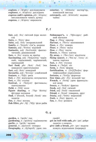 explore, v /ik'spfo:/ досліджувати
explorer, n /ik'spfo:гз/ дослідник
express smb’s opinion, phr /ik'spres/
висловлювати чиюсь думку
express, v /ik'spres/ виражати
О • . . • • •
• . •. о
о о ° °
exterior, п /ik'stisris/ екстер’єр,
зовнішній вигляд
extremely, adv /ik'striimli/ надзви­
чайно
F, f
fair, adj Дез/ світлий (про волос­
ся)
fairy, п /'fearі/ фея
false, adj /foils/ неправильний
family, n /'foemsli/ сім’я, родина
famous, adj /'feimas/ відомий
fantastic, adj /fren'trestik/ фантас­
тичний; дивовижний
fare, її Дез/ плата за проїзд
fascinating, adj /'fresgiieitip/ чарів­
ний, чарівливий; чарівничий;
принадний
fast food, phr /fa:st/ /fu:d/ їжа
швидкого приготування
fast, adj /fa:st/ швидкий
favourite, adj /'feivarl// улюблений
feature, n /'fiitfo/ риса
feel, v /Ш/ відчувати; почуватися
feet, 11 /Ш/ ступні
festival, n /'festival/ фестиваль;
святкування
field, n /fi:ld/ поле
figure skating, n /'figa 'skeitip/
фігурне катання
find, v (found, found) /faind/ зна­
ходити
fire, її /faia/ вогонь
fish fillet, phr /fij/ /'filgt/ філе риби
fishmonger’s, n /'fi/niApgaz/ риб­
ний магазин
flag, n /fkeg/ прапор
flavour, n /'fleiva/ наповнювач
floor, n /ffo:/ поверх
flour, n /flaua/ мука
flow, v /Ази/ текти
flower, n /Тіаиз/ квітка
fly away, v /'flai з'weі/ відлітати
flying saucer, n /'flai-ip/ /'soiss/ лі­
таюча тарілка
foot, 11 /fut/ ступня
forest, 1
1 /'fD
TgSt/ ЛІС
form, n /fo:m/ форма
fortification, n /.foitgfgkeijan/ фор­
тифікаційне укріплення
fortress, 1
1 /'foltrgS/ фортеця
free time, phr /fri:/ вільний час
French, n /frentj/ урок французь­
кої мови
fresco, n /'fresksu/ фреска
fresh, adj /frej/ свіжий
fried, adj /fraid/ смажений
friend, n /frend/ товариш, друг
frosty, adj /'frosti/ морозний
fruit, n /fruit/ фрукт, -И
fun, її Длп/ розвага
G, g
garden, ii /'gaidn/ сад
gardening, n /'gaidnір/ садівництво
garlic, n /'gailik/ часник
general, n /.бзепзгзі/ генерал
Geography, її /бзі'пдгзґі/ урок гео­
графії
get on well with smb, phr /get/ добре
ладити з кимось
give smb a break, phr /giv/ надати
комусь відпочинок (перерву)
 