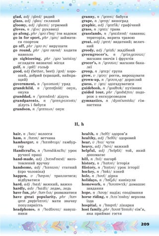 о . •
О
О о
glad, adj /glasd/ радий
glass, adj /gla:s/ скляний
gloomy, adj /glu:mi/ угрюмий
gloves, n /ділу/ рукавиці
go along, p lir /дзи з'ївц/ іти вздовж
go in for sport, phr /дзи/ займати­
ся спортом
go off, phr /дзи зу/ вирушати
go round, phr /дзи raund/ ходити
навколо
go sightseeing, phr /дзи 'saitsnp/
оглядати визначні місця
golf, n /golf/ гольф
good, ady (better, best) /gud/ хоро­
ший, добрий (кращий, найкра­
щий)
government, п /'длузтзгй/ уряд
grandchild, п /'grasntjaild/ онук,
онука
granddad, п /'grandfed/ дідусь
grandparents, п /'grasnpesrsnts/
дідусь і бабуся
grandson, її /'gransAii/ онук
Н,
hair, п /Ьез/ волосся
ham, її /hæm/ ветчина
hamburger, п /'1ізгтЬз:дз/ гамбур­
гер
Handicrafts, n /'hændikra:fts/ урок
ручної праці
hand-made, adj /.hænd'meid/ виго­
товлений вручну
handsome, adj /'hænssm/ статний
(про чоловіка)
happen, V /'hæpsn/ траплятися;
відбуватися
hard, adj /ha:d/ важкий, важко
hardly, adv /'ha:dli/ ледве, ледь
have fun, phr /hævCm/ розважатися
have great popularity, phr /hæv
greit pnpjuiærsti/ мати значну
популярність
headphones, n /'hedfsunz/ навуш­
ники
* •
granny, її /'granі/ бабуся
grape, п /дгеїр/ виноград
graphic, adj /'grsefik/ графічний
grass, п /gra:s/ трава
grasslands, n /'gra:slfend/ саванна;
територія, вкрита травою
great, adj /greit/ видатний; велич­
ний
greedy, adj /'grrdi/ жадібний
greengrocer’s, n /'grm.grsussz/
магазин овочів і фруктів
grocer’s, п /'grsussz/ магазин бака-
леї
group, п /дги:р/ група
grow, v /дгзи/ рости, вирощувати
grown-up, п /'дгзицлр/ дорослий
guess, v /ges/ здогадуватися
guidebook, п /'gaidbuk/ путівник
guided tour, phr /'gaidid.tus/ подо­
рож з екскурсоводом
gymnastics, n /d3im'nasstiks/ гім­
настика
h
health, ii /helG/ здоров’я
healthy, adj /'helGi/ здоровий
hear, v /hіз/ чути
heavy, adj /'hevi/ важкий
helpful, adj /'helpfsl/ той, який
допомагає
hill, n Дні/ пагорб
history, п /'histsri/ історія
History, n /'histsri/ урок історії
hockey, n /'hoki/ хокей
hole, n /Изиі/ дірка
holidays, n /'holgdi/ канікули
homework, n /'Іізшшузік/ домашнє
завдання
hope, n /Изир/ надія; сподівання
horse riding, n /ho:s'raidip/ верхова
їзда
hospital, n /'hospitl/ лікарня
host family, phr /hsust'ffemsli/ сім’я,
яка приймає гостя
^-
1іЩ “
О о
 