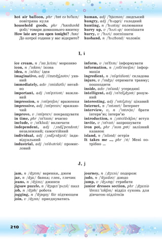 hot air balloon, phr /hot ез Ьз'кгп/
повітряна куля
household goods, phr /'haushsuld
gudz/ товари домашнього вжитку
How late are you open tonight? /hau/
До котрої години у вас відкрито?
О • . . • • •
• . •. о
о о ° °
human, adj /'hjuanan/ людський
hungry, adj /'Іілгідп/ голодний
hunting, п /'hAntip/ полювання
hurry up, v /Йлгілр/ поспішати
hurry, v /Йлгі/ поспішати
husband, п /'hAzbsnd/ чоловік
І, і
ice cream, п /'ais ,kri;m/ морозиво
icon, п /'aiktm/ ікона
idea, п /аіУїз/ ідея
imaginative, adj /і'тзгЬздПзЬу/ уяв­
ний
immediately, adv /ітМізШ/ негай­
но
important, adj /im'poitant/ важли­
вий
impression, n /im'pre/зп/ враження
impressive, adj /im'presiv/ вражаю­
чий
improve, v /im'pru:v/ покращувати
in time, phr /in'taim/ вчасно
include, v /in'klu:d/ включати
independent, adj /.indi,'pendant/
незалежний; самостійний
individual, adj /.іпйдУїйзизІ/ інди­
відуальний
industrial, adj /in'dAStral/ промис­
ловий
inform, v /in'fa:m/ інформувати
information, n /.infa'mei/an/ інфор­
мація
ingredient, n /in'grrdisnt/ складова
injure, v /'іпйзз/ отримати травму;
пошкодити
inside, adv /in'said/ усередині
intelligent, adj /іпЧеІІДззгЛ/ розум­
ний
interesting, adj /'rntri,stiід
/ цікавий
Internet, n /'intanet/ Інтернет
interview, v, n /'int3vju:/ брати
інтерв’ю; інтерв’ю
introduction, n /.ітгз'бліфп/ вступ
invite, v /in'vait/ запрошувати
iron pot, phr /'аізп ,pr)t/ залізний
казанок
island, n /'aibnd/ острів
It takes me ..., phr /it/ Мені по­
трібно ...
J, j
jam, n /йзгеш/ варення, джем
jar, її /63а:/ банка; глек, глечик
jeans, її /д$г.га/ джинси
jigsaw puzzle, її /'d3igsa: 'рлгзі/ пазл
job, її /йзвЬ/ робота
jogging, п /'йзвдіц/ біг підтюпцем
join, v /йзаіп/ приєднуватись
210
journey, п /Дзз:пі/ подорож
judo, її /'бзихізи/ дзюдо
jump, v /бзлшр/ стрибати
junior dresses section, phr /Дзи:піз
'dresiz 's3kj3n/ відділ суконь для
дівчаток-підлітків
 