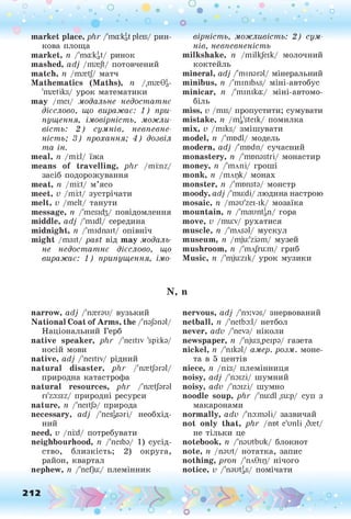о о о
•. о
• *
market place, phr /їпаїїф pleis/ рин­
кова площа
market, п /'таїф/ ринок
mashed, adj /mrejt/ потовчений
match, n /mretj/ матч
Mathematics (Maths), n /щзгбі,-
'mretiks/ урок математики
may /шеі/ модальне недостатнє
дієслово, що виражає: 1) при­
пущення, імовірність, можли­
вість: 2) сумнів, невпевне­
ність; 3) прохання; 4) дозвіл
та ін.
meal, п /тій/ їжа
means of travelling, plir /mi:nz/
засіб подорожування
meat, n /тій/ м’ясо
meet, v /тій/ зустрічати
melt, v /melt/ танути
message, п /'теєкіз/ повідомлення
middle, adj /'midi/ середина
midnight, п /'midnait/ опівніч
might /mait/ past від may модаль­
не недостатнє дієслово, що
виражає: 1) припущення, імо­
вірність, можливість: 2) сум­
нів, невпевненість
milkshake, п /milkjeik/ молочний
коктейль
mineral, adj /'miпагаї/ мінеральний
minibus, п /'minibAs/ міні-автобус
minicar, п /'mimka:/ міні-автомо­
біль
miss, v /mis/ пропустити; сумувати
mistake, п /mi/steik/ помилка
mix, v /miks/ змішувати
model, п /'modi/ модель
modern, adj /'rrmdn/ сучасний
monastery, n /'mtmastri/ монастир
money, n /'тлпі/ гроші
monk, n /тлцк/ монах
monster, n /'mtmsta/ монстр
moody, adj /'mu:di/людина настрою
mosaic, n /mau'zei-ік/ мозаїка
mountain, n /'таипфі/ гора
move, v /mu:v/ рухатися
muscle, n /'mAsal/ мускул
museum, n /mjui'ziam/ музей
mushroom, n /'тлГт:т/ гриб
Music, n /'mju:zik/ урок музики
N, n
narrow, adj /'пгегзи/ вузький
National Coat of Arms, the /'пз/зпзі/
Національний Герб
native speaker, plir /'neitiv 'spi:lo/
носій мови
native, adj /'neitiv/ рідний
natural disaster, phr /'nretjaral/
природна катастрофа
natural resources, phr /'nretjaral
ri'zo:siz/ природні ресурси
nature, n /'neitja/ природа
necessary, adj /'nesgsari/ необхід­
ний
need, v /ni;d/ потребувати
neighbourhood, n /'neiba/ 1) сусід­
ство, близкість; 2) округа,
район, квартал
nephew, п /'nefju:/ племінник
nervous, adj /'m:vas/ знервований
netball, n /'netba:l/ нетбол
never, adv /'neva/ ніколи
newspaper, n /'nju:s,peipa/ газета
nickel, n /'mkal/ амер. розм. моне­
та в 5 центів
niece, п /nils/ племінниця
noisy, adj /'noizi/ шумний
noisy, adv /'naizi/ шумно
noodle soup, phr /'nuidl ,su:p/ суп з
макаронами
normally, adv /'naimali/ зазвичай
not only that, phr /not e'unli ,6ret/
не тільки це
notebook, n /'nautbuk/ блокнот
note, n /naut/ нотатка, запис
nothing, pron /'пл9щ/ нічого
notice, v /'nautgS/ помічати
 