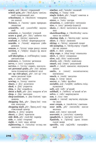 о о о
•. о
• *
scary, adj /skeari/ страшний
school gym, p lir /'sku:l ,йзіт/ шкіль­
ний спортивний зал
schoolmate, п /'sku:lmeit/ товариш
по школі
Science, п /'scuans/ урок природо­
знавства
scientific, adj /.saian'tifik/ науко­
вий
scientist, п /'saiantgst/ учений
score a goal, phr /ska:/ забити гол
scream, v /skriim/ кричати
seafood, n /'si;fu:d/ морепродукти
seaside, n /'siisaid/ морське узбе­
режжя
season, n /'siizan/ пора року; сезон
section, n /'sekjan/ відділ (у мага­
зині)
self-discipline, n /selfdisiplin/ само­
дисципліна
sentence, n /'sentans/ речення
serve, v /s3:v/ служити
service, v /'s3:vgs/ сервіс, послуга
set personal goals, phr /set/ визна­
чати (ставити) особисті цілі
set up role-plays, phr /set лр/ ста­
вити рольові ігри
sew, v /sau/ шити
sewing, n /'samp/ шиття
share, v /Jea/ ділитися
shed, n /Jed/ укриття
ship, n /Jip/ корабель
shoot a ball, phr /Ju:t/ кидати м’яч
shop, n /Jbp/ магазин
shop-assistant, n /Jop a'sistant/ про­
давець
shopping list, phr /'Jd
pip list/ спи­
сок покупок
shopping mall, phr /Jnpip,ш
а:1/ тор-
гівельний центр
shorts, n /Ja:ts/ шорти
shout, v /Jaut/ кричати
side dish, phr /said dij/ гарнір
side, n /said/ сторона
sight, n /salt/ вид; місце
sightseeing, n /'sait.snp/ огляд ви­
значних місць
216
similar, adj /'simala/ схожий
singing, n /'sipip/ спів
single ticket, phr /'sipgal/ квиток в
один кінець
sister, п /'sista/ сестра
situation, n /.sitju'eijan/ ситуація
size, її /saiz/ розмір (одягу)
skate, v /skeit/ кататися на ковза­
нах
skateboarding, n /'skeitba:dip/ ката­
тися на скейті
skating rink, n /'skeitip гірк/ каток
skier, n /'skiia/ лижник
skiing, n /'skrip/ лижний спорт
ski-jumping, n /'ski'd3Ampip/ стриб­
ки на лижах
skill, n /skil/ уміння
skip rope, ii /skip 'гаир/ скакалка
skirt, n /sk3:t/ спідниця
slow, adj /slau/ повільний
slowly, adv /'slauli/ повільно
smart, adj /sma:t/ розумний
smell, v /smel/ нюхати; відчувати
запах
smile, n /small/ посміхатися;
посмішка
snack, n /snrek/ закуска
soap, її /saup/ мило
soccer, n Дока/ футбол
sociable, adj /'saufabl/ любить спід-
куватися
soft, adj /soft/ м’який
softball, n /'softball/ м’який м’яч
solve, v /solv/ вирішувати
son, 1
1 /SAn/ СИН
sound, v /saund/ звучати; відчува­
ти звук
sour cream, n /sauakriim/ сметана
sour milk, phr /sauamilk/ кисле
молоко
sour, adj /saua/ кислий
souvenir, n /,su:va'nia/ сувенір
spaghetti, ii /spa'geti/ спагетті
Spanish, n /'sp'renij/ урок іспан­
ської мови
specific, adj /spg'sifik/ сцецифіч-
ний
 
