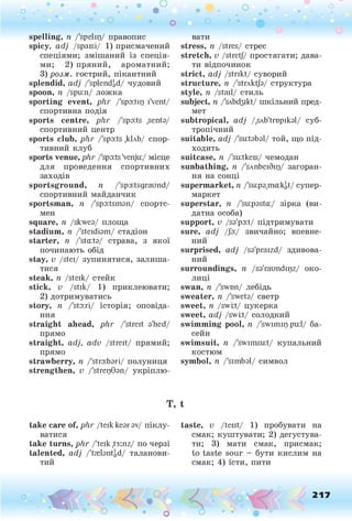 о . •
О О о
spelling, п Дреіщ/ правопис
spicy, adj /spaisi/ 1) присмачений
спеціями; змішаний із спеція­
ми; 2) пряний, ароматний;
3) розм. гострий, пікантний
splendid, adj /'splendid/ чудовий
spoon, п /spu:n/ ложка
sporting event, plir /'spo:tig iVent/
спортивна подія
sports centre, phr /'spo:ts ,sento/
спортивний центр
sports club, phr /'spo:ts ,к1лЬ/ спор­
тивний клуб
sports venue, phr /'spo:ts'venju:/ місце
для проведення спортивних
заходів
sportsground, п /'spoitsgraund/
спортивний майданчик
sportsman, п /'spoitsmon/ спортс­
мен
square, п /skweo/ площа
stadium, п /'steidiom/ стадіон
starter, п /'sta:to/ страва, з якої
починають обід
stay, v /stei/ зупинятися, залиша­
тися
steak, п /steik/ стейк
stick, v /stik/ 1) приклеювати;
2) дотримуватись
story, п /'sto:ri/ історія; оповіда­
ння
straight ahead, phr /'streit o'hed/
прямо
straight, adj, adv /streit/ прямий;
прямо
strawberry, n /'stго:Ьзгі/ полуниця
strengthen, v /'strepGon/ укріплю-
* •
вати
stress, n /stres/ стрес
stretch, v /stretj/ простягати; дава­
ти відпочинок
strict, adj /strikt/ суворий
structure, n /'strAktfo/ структура
style, n /stall/ стиль
subject, n /'sAbd3ikt/ шкільний пред­
мет
subtropical, adj /.SAb'trupikol/ суб­
тропічний
suitable, adj /'suitobol/ той, що під­
ходить
suitcase, n /'su:tkeis/ чемодан
sunbathing, n /'sAnbeiSip/ загоран­
ня на сонці
supermarket, n Дігрзщсгіф/ супер­
маркет
superstar, n /'suiposta:/ зірка (ви­
датна особа)
support, v /so'poit/ підтримувати
sure, adj /Jo:/ звичайно; впевне­
ний
surprised, adj /so'praizd/ здивова­
ний
surroundings, n /so'raundipz/ око­
лиці
swan, n /'swtm/ лебідь
sweater, n /'sweto/ светр
sweet, n /swiit/ цукерка
sweet, adj /swiit/ солодкий
swimming pool, n /'swimip pu:l/ ба­
сейн
swimsuit, n /'swimsuit/ купальний
костюм
symbol, n /'simbol/ символ
T, t
take care of, phr /teikkeorov/ піклу­
ватися
take turns, phr /'teik /з:пг/ по черзі
talented, adj /'trelontgd/ таланови­
тий
taste, v /teist/ 1) пробувати на
смак; куштувати; 2) дегустува­
ти; 3) мати смак, присмак;
to taste sour - бути кислим на
смак; 4) їсти, пити
О О
О
217
 