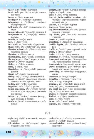 о о о
•. о
• *
tasty, adj /'teisti/ смачний
taxi rank, p lir /'treksi ,ггецк/ стоян­
ка таксі
team, n /trm/ команда
teenager, n /'ti:neid33/ підліток
telephone, n /'telgfaun/ телефон;
телефонувати
tell smb, phr /tel/ розповідати ко­
мусь
temperate, adj /'tempargt/ помірний
temperature, n /Четрі/д/з/ темпе­
ратура
tennis, n /'tengs/ теніс
test, ii /test/ тест
textbook, n /'tekstbuk/ підручник
that’s why, phr /'Srets 'wai/ ось чому
theatre school, phr /'Qiatasku:l/ теа­
тральна школа
theatre, її /'Grata/ театр
thoroughly, adv /'влгаїі/ ретельно
through, prep /Qru:/ через; крізь
throw, v /Qrau/ кидати
ticket, n /'tikgt/ квиток
time, n /taim/ час
timetable, n /'taim,teibal/ розклад
уроків
tired, adj /taiad/ стомлений
tiring, adj /'taiarir)/ стомлюючий
toast, ii /taust/ шматочок підсма­
женого хліба; грінка; тост
today, adv /ta'dei/ сьогодні
together, adv Да'деба/ разом
token machine, phr /'taukan ma'Jrn/
автомат для продажу жетонів
на проїзд
token, п /'taukan/ жетон (напр.,
для проїзду в метро)
tomb, п /tu:m/ усипальниця, гроб­
ниця
tonight, adv /ta'nait/ сьогодні ввечері
topic, її /Чврік/ тема
tour, п /tua/ тур; поїздка
tourist information centre, phr
/'tuargSt/ інформаційний турис­
тичний центр
tourist, п /'tuargSt/ турист
tower, n /'taua/ вежа
toy demonstration, phr /tai/ демон­
страція іграшок
toy store, phr /'tai ,sta:/ магазин
іграшок
trade, n /treid/ торгівля
tradition, n /tra'dijan/ традиція
traffic lights, phr /'trrefik/ світло­
фор
traffic, n /'taefik/ транспортний потік
train, n /trein/ потяг
train, v /trein/ тренуватися
training, n /'treinп
д
/ тренування
transport system, phr /'trrenspa:t 'sis-
tam/ транспортна система
transport, її /'trrenspa:t/ транспорт
travel document, phr /'trreval/ про­
їзний документ (дитини)
travelling, n /'trrevalip/ подорожу­
вання
treasure, її /Чгеза/ скарб
tremble, v /'trembal/ тремтіти
trip, n /trip/ подорож
tropical, adj /'tropikal/ тропічний
true, adj /tru:/ правильний
try smth on, phr /trai/ приміряти
try, v /trai/ намагатися
tryout, n /traiaut/ випробовування
T-shirt, ii /'tij3:t/ футболка
turn, n Дз:п/ черга
twice, adv /twais/ двічі
typical, adj /'tipikal/ типовий
U, u
ugly, adj /'лдіі/ жахливий, непри­
ємний
Ukrainian, n /ju:'kreinjan/ урок
української мови
umbrella, т
і /лш'ЬгеІа/ парасолька
uncle, т
і Дцкаї/ ДЯДЬКО
uncomfortable, adv /лп'клтйаЬаІ/
незручно
218 о
 