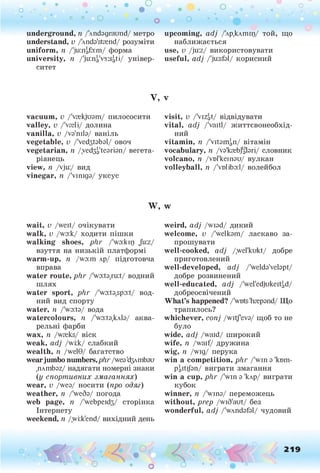 о . •
О
О о
о о о о о
underground, п /'лпбздгаипб/ метро
understand, v /'Ands'stnend/ розуміти
uniform, п /'juaiafoim/ форма
university, п /'ju:ni,'v3:si,tі/ універ­
ситет
upcoming, adj /'лр.клшщ/ той, що
наближається
use, v /ju:z/ використовувати
useful, adj /'ju:sbl/ корисний
V,
vacuum, v /'vrekjusm/ пилососити
valley, v /'vseli/ долина
vanilla, v /vs'nib/ ваніль
vegetable, v /ЬейзЬЬзІ/ овоч
vegetarian, n /уебЗзЧезгЬп/ вегета­
ріанець
view, n /vju:/ вид
vinegar, n /Чтшдз/ уксус
W ,
wait, v /weit/ очікувати
walk, v /wo:k/ ходити пішки
walking shoes, phr /'wo:kip Ju:z/
взуття на низькій платформі
warm-up, п /wo:m лр/ підготовча
вправа
water route, phr /'wo:to,ru:t/ водний
шлях
water sport, phr /'wo:to,spo:t/ вод­
ний вид спорту
water, її /'wo:to/ вода
watercolours, n /'wo:t9,kAb/ аква­
рельні фарби
wax, n /wreks/ віск
weak, adj /wi:k/ слабкий
wealth, n /welG/ багатство
wearjumbo numbers,phr /weo'бзлпіЬзи
.плтЬог/ надягати номерні знаки
(у спортивних змаганнях)
wear, v /weo/ носити (про одяг)
weather, п /'weSo/ погода
web page, п /'webpeid3/ сторінка
Інтернету
weekend, п /,wi:k'end/ вихідний день
V
visit, v /'viZgt/ відвідувати
vital, adj /'vaitl/ життєвонеобхід-
ний
vitamin, n /ЧчЬгПзП/ вітамін
vocabulary, n /vo'krebjgbri/ словник
volcano, n /vnikeinou/ вулкан
volleyball, n /'vd!ibo:l/ волейбол
w
weird, adj /wiod/ дикий
welcome, v /'welkom/ ласкаво за­
прошувати
well-cooked, adj /.wel'kukt/ добре
приготовлений
well-developed, adj /'weldo'velopt/
добре розвинений
well-educated, adj /'wel'edjukeitad/
добреосвічений
What’s happened? /'wots'hrepond/ Що
трапилось?
whichever, conj /witf'evo/ щоб то не
було
wide, adj /waid/ широкий
wife, n /waif/ дружина
wig, n /wig/ перука
win a competition, phr /'win з 'kmn-
Paitijbn/ виграти змагання
win a cup, phr /'win з 'клр/ виграти
кубок
winner, п /'wins/ переможець
without, prep /wiS'aut/ без
wonderful, adj /'wAndsbl/ чудовий
o
 