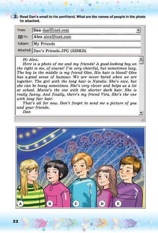 o o o
•. o
O
t 2. Read Dan’s email to his penfriend. What are the names of people in the photo
he attached.
From: Dan dan@inet.com
13 To: Alex alex@inet.com
Subject: My Friends
Attached: Dan’s Friends.JPG (328KB)
H i Alex,
Here is a photo of me and my friends! A good-looking boy on
the right is me, of course! I ’m very cheerful, but sometimes lazy.
The boy in the middle is my friend Oles. His hair is blond! Oles
has a good sense of humour. We are never bored when we are
together. The girl with the long hair is Natalie. She’s nice, but
she can be bossy sometimes. She’s very clever and helps us a lot
at school. Maria’s the one with the shorter dark hair. She is
really funny. And finally, there’s my friend Vira. She’s the one
with long fair hair.
That’s all for now. Don’t forget to send me a picture of you
and your friends.
Dan -I
22
 