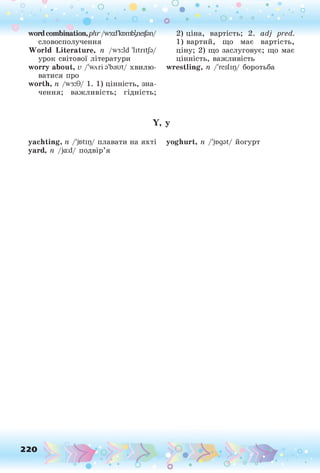 о о о
•. о
• *
wordcombination,plir /wsid'kD
m
bjpeiJan/
словосполучення
World Literature, n /w3:ld 'litritja/
урок світової літератури
worry about, v /'wAri a'baut/ хвилю­
ватися про
worth, n /w3:9/ 1.1) цінність, зна­
чення; важливість; гідність;
2) ціна, вартість; 2. adj pred.
1 ) вартий, що має вартість,
ціну; 2) що заслуговує; що має
цінність, важливість
wrestling, п /'reslip/ боротьба
Y, У
yachting, п /'jntip/ плавати на яхті yoghurt, п /'jogat/ йогурт
yard, п /ja:d/ подвір’я
220 о
 