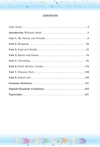 о о о
•. о
CONTENTS
Любі діт и!........................................................................................З
Introduction Welcome B ack !............................................................ 4
Unit 1. My Family and Friends..........................................................8
Unit 2. Shopping............................................................................ 28
Unit 3. Food and Drinks.................................................................54
Unit 4. Sports and Games...............................................................76
Unit 5. Travelling............................................................................ 94
Unit 6. Great Britain: London......................................................118
Unit 7. Ukraine: K yiv....................................................................136
Unit 8. School L ife ........................................................................ 158
Grammar Reference.......................................................................181
English-Ukrainian Vocabulary...................................................... 202
Tapescripts.................................................................................... 221
o
O O o
 