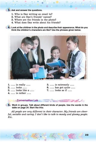 C 3. Ask and answer the questions.
1. Who is Dan writing an email to?
2. What are Dan’s friends’ names?
3. Where are the friends in the photo?
4. What does Dan write about his friends?
4. Look at the children in the photo and describe their appearance. What do you
think the children’s characters are like? Use the phrases given below.
1.......is re a lly ..... 5. ......is extremely ...
2. ...... looks ..... 6. ...... has got quite ..
3. ...... looks like a ..... 7. ...... looks as i f .....
4. ......is rath er.....
Conversation Lab
5. Work in groups. Talk about different kinds of people. Use the words in the
table on page 24. Start like this:
All people are very different in their character. My friends are cheer­
ful, sociable and caring. I don’t like to talk to moody and gloomy people.
Etc.
o O , 23
O
 