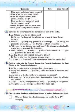 o . •
O O O
Questions You Your Friend
• How many relatives have you got?
• How often do you meet them?
• How old is your oldest aunt
(uncle, cousin, etc.)?
• How old is your youngest aunt
(uncle, cousin, etc.)?
• What are your family traditions?
• Does your family honour them?
2. Complete the sentences with the correct tense form of the verbs.
1. A: Where ..... (to be) Steve now?
B: He ..... (to look) at the photos we brought from Great
Britain.
2. Sandra..... (to be) very generous. She always .....(to bring) me
presents, when she ..... (to travel) to other countries.
3. W h y .....(to be) the dog so quiet today? He always...... (to bark),
when h e ..... (to see) the postman.
4. Look, Jane! I ..... already ..... (to buy) some new CDs........you
..... (to want) to listen to them?
5. A: Hi, Brian! Can I speak to Laura, please?
B: Sorry, sh e..... (to have) a shower now.
6....... y o u ....... (to watch) that programme together yesterday?
3. Put the verbs into the Present Simple, the Present Continuous, the Past
Simple or the Future Simple tenses.
1. J u lia ..... (to sew) a button on her blouse now.
2. Betty and Sandra ..... (to visit) their relatives in London next
summer.
3....... y o u ....... (to know) how to vacuum the carpet?
4. Can yo u .....(to help) your sister to decorate a house for a birth­
day party?
5. They.....(to be) tired yesterday. They......(to work) in the garden.
6. The girls .....(to sweep) the floor two days ago.
~ nConversation Lab ^
4. Work in pairs. Read and order the sentences to make a dialogue. Act it out.
- OK. My father is a businessman. He works for a TV
company.
o O , 25
O
 