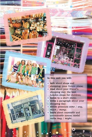 talk about shops and
shopping; your future plans;
read about your friend’s
shopping day; the best
London shops for children;
listen to a short story;
write a paragraph about your
shopping day;
revise pronouns some / any,
much / many,
learn about countable and
uncountable nouns; modal
verbs may / might.
 