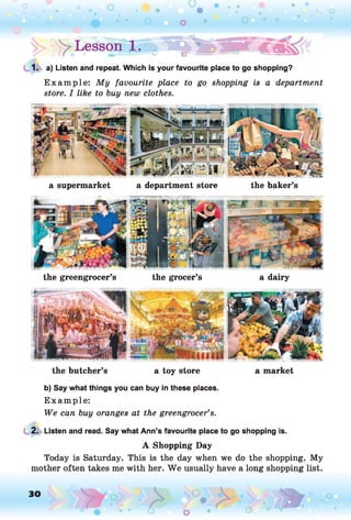o
! > : > Lesson ( . » ■ C jT 'a iP ^ i
1. a) Listen and repeat. Which is your favourite place to go shopping?
E xam ple: My favourite place to go shopping is a department
store. I like to buy new clothes.
a supermarket a department store the baker’s
the greengrocer’s the grocer’s a dairy
the butcher’s a toy store a market
b) Say what things you can buy in these places.
E xam ple:
We can buy oranges at the greengrocer’s.
2. Listen and read. Say what Ann’s favourite place to go shopping is.
A Shopping Day
Today is Saturday. This is the day when we do the shopping. My
mother often takes me with her. W e usually have a long shopping list.
 