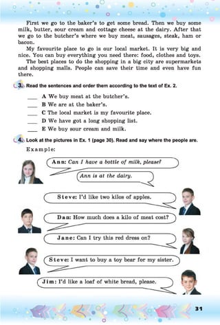 o . •
O O o
First we go to the baker’s to get some bread. Then we buy some
milk, butter, sour cream and cottage cheese at the dairy. A fter that
we go to the butcher’s where we buy meat, sausages, steak, ham or
bacon.
My favourite place to go is our local market. It is very big and
nice. You can buy everything you need there: food, clothes and toys.
The best places to do the shopping in a big city are supermarkets
and shopping malls. People can save their time and even have fun
there.
3. Read the sentences and order them according to the text of Ex. 2.
___ A W e buy meat at the butcher’s.
___ B We are at the baker’s.
___ C The local market is my favourite place.
___ D We have got a long shopping list.
___ E We buy sour cream and milk.
4. Look at the pictures in Ex. 1 (page 30). Read and say where the people are.
E xam ple:
^ A n n : Can I have a bottle of milk, please?
Ann is at the dairy.
o O, 31
o
 