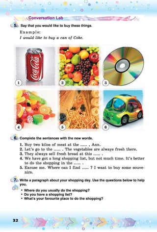 Conversation Lab
5. Say that you would like to buy these things.
E xam ple:
I would like to buy a can of Coke.
6. Complete the sentences with the new words.
1. Buy two kilos of meat at the ..... , Ann.
2. Let’s go to th e ....... The vegetables are always fresh there.
3. They always sell fresh bread at th is .......
4. We have got a long shopping list, but not much time. It’s better
to do the shopping in th e .......
5. Excuse me. Where can I find ..... ? I want to buy some souve­
nirs.
7. Write a paragraph about your shopping day. Use the questions below to help
you.
f fto
• Where do you usually do the shopping?
• Do you have a shopping list?
• What’s your favourite place to do the shopping?
O
 