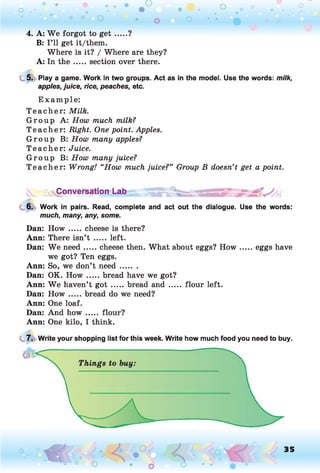o . •
O O o
4. A: W e forgot to g e t .....?
B: I ’ll get it/them.
Where is it? / Where are they?
A: In th e .....section over there.
5. Play a game. Work in two groups. Act as in the model. Use the words: milk,
apples, juice, rice, peaches, etc.
E xam ple:
T each er: Milk.
G rou p A: How much milk?
T each er: Right. One point. Apples.
G rou p B: How many apples?
T each er: Juice.
G rou p B: How many juice?
T each er: Wrong! “How much juice?” Group B doesn’t get a point.
^Conversation Lab
6. Work in pairs. Read, complete and act out the dialogue. Use the words:
much, many, any, some.
Dan: How ..... cheese is there?
Ann: There isn’t ..... left.
Dan: W e need.....cheese then. What about eggs? H o w ...... eggs have
we got? Ten eggs.
Ann: So, we don’t n eed.......
Dan: OK. H o w .....bread have we got?
Ann: W e haven’t got .....bread and ...... flour left.
Dan: How .....bread do we need?
Ann: One loaf.
Dan: And h o w ..... flour?
Ann: One kilo, I think.
7. Write your shopping list for this week. Write how much food you need to buy.
O , 35
O
 