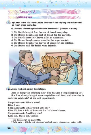 'vsUstening Lab
1. a) Listen to the text “Five Loaves of Bread”1 and say why the man needed
so much bread every day.
b) Listen to the text again and tick the sentences T (True) or F (False).
1. Mr Smith bought four loaves of bread every day.
2. Mr Brown bought one loaf of bread for his parents.
3. Mr Smith asked Mr Brown a lot of questions.
4. Mr Brown bought some bread in the supermarket.
5. Mr Brown bought two loaves of bread for his children.
6. Mr Brown and Mr Smith were friends.
2. Listen, read and act out the dialogue.
Kim is doing the shopping now. She has got a long shopping list.
She has already bought some vegetables and fruit and now she is
ordering cold cuts2 at the deli department.
Shop-assistant: Who is next?
Kim: I am.
Shop-assistant: What would you like?
Kim: I ’d like a kilo of ham and half a kilo of cheese.
Shop-assistant: Anything else?
Kim: No, that’s all, thanks.
1See Tapescript on page 221.
2Cold cuts - thinly cut pieces of cooked meat, cheese, etc. eaten cold.
36 o
 