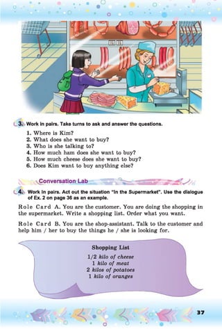 3. Work in pairs. Take turns to ask and answer the questions.
1. Where is Kim?
2. What does she want to buy?
3. Who is she talking to?
4. How much ham does she want to buy?
5. How much cheese does she want to buy?
6. Does Kim want to buy anything else?
Conversation Lab
4. Work in pairs. Act out the situation “In the Supermarket”. Use the dialogue
of Ex. 2 on page 36 as an example.
R o le Card A. You are the customer. You are doing the shopping in
the supermarket. W rite a shopping list. Order what you want.
R o le Card B. You are the shop-assistant. Talk to the customer and
help him / her to buy the things he / she is looking for.*
1
2
Shopping List
1/2 kilo of cheese
1 kilo of meat
2 kilos of potatoes
1 kilo of oranges
o O, 37
O
 