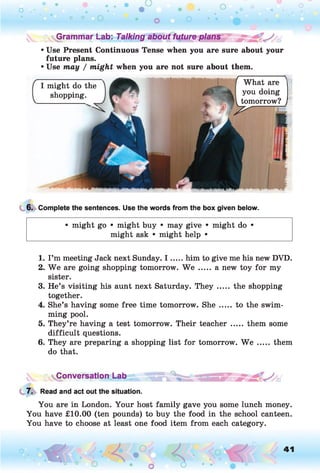 ^Grammar Lab: Talking about future plans
• Use Present Continuous Tense when you are sure about your
future plans.
• Use may / might when you are not sure about them.
What are ^
I might do the
shopping. you doing
tomorrow?
6. Complete the sentences. Use the words from the box given below.
• might go • might buy • may give • might do •
might ask • might help •
1. I’m meeting Jack next Sunday. I .....him to give me his new DVD.
2. W e are going shopping tomorrow. We ..... a new toy for my
sister.
3. He’s visiting his aunt next Saturday. T h e y ..... the shopping
together.
4. She’s having some free time tomorrow. S h e..... to the swim­
ming pool.
5. They’re having a test tomorrow. Their teacher..... them some
difficult questions.
6. They are preparing a shopping list for tomorrow. We .....them
do that.
Conversation Lab
7. Read and act out the situation.
You are in London. Your host family gave you some lunch money.
You have £10.00 (ten pounds) to buy the food in the school canteen.
You have to choose at least one food item from each category.
o O, 41
O
 
