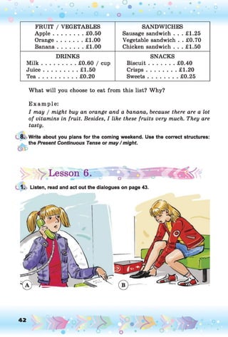 O O
O
•. o
FRUIT / VEGETABLES
A p p le..................£0.50
Orange............... £1.00
Banana............... £1.00
SANDWICHES
Sausage sandwich . . . £1.25
Vegetable sandwich . . £0.70
Chicken sandwich . . . £1.50
DRINKS
M ilk .................... £0.60 / cup
Ju ice.................... £1.50
T e a .......................£0.20
SNACKS
Biscuit............... £0.40
Crisps..................£1.20
Sweets..................£0.25
What will you choose to eat from this list? Why?
E xam ple:
I may / might buy an orange and a banana, because there are a lot
of vitamins in fruit. Besides, I like these fruits very much. They are
tasty.
8. Write about you plans for the coming weekend. Use the correct structures:
the Present Continuous Tense or may / might.
y Lesson 6. » “ o i ^ T WÈËkki
1. Listen, read and act out the dialogues on page 43.
42 , o o
o
 