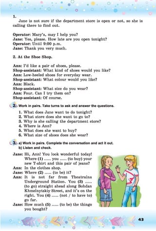 Jane is not sure if the department store is open or not, so she is
calling there to find out.
Operator: Macy’s, may I help you?
Jane: Yes, please. How late are you open tonight?
Operator: Until 9:00 p.m.
Jane: Thank you very much.
2. A t the Shoe Shop.
Ann: I ’d like a pair of shoes, please.
Shop-assistant: What kind of shoes would you like?
Ann: Low-heeled shoes for everyday wear.
Shop-assistant: What colour would you like?
Ann: Black.
Shop-assistant: What size do you wear?
Ann: Four. Can I try them on?
Shop-assistant: Of course.
2. Work in pairs. Take turns to ask and answer the questions.
1. What does Jane want to do tonight?
2. What store does she want to go to?
3. Why is she calling the department store?
4. Where is Ann?
5. What does she want to buy?
6. What size of shoes does she wear?
3. a) Work in pairs. Complete the conversation and act it out.
b) Listen and check.
Jane: Hi, Ann! You look wonderful today!
Where ( 1 ).....y o u ...... (to buy) your
new T-shirt and this pair of jeans?
Ann: In the clothes shop.
Jane: Where ( 2 ) ..... (to be) it?
Ann: It is not far from Theatralna
Underground Station. You (3) .....
(to go) straight ahead along Bohdan
Khmelnytskiy Street, and it’s on the
right. You ( 4 ) .....(not / to have to)
go far.
Jane: How much ( 5 ) .....(to be) the things
you bought?
o O, 43
O
 