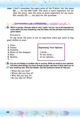 Ann: I don’t remember the exact price of the T-shirt, but the jeans
(6) ..... (to be) 350 UAH. The style is more important for me
than the price. And the price is quite important for my mum.
She usually (7) ..... (to pay) for the purchase.
vConversationcLab: a Discussion
4. Work in groups. Discuss what is very / quite / not so / not at all important to
know when you buy something. Use the ideas and the phrases from the box
given below.
E xam ple:
To my mind, the price is not so important when you want to buy
good clothes to wear.
1. Price.
2. Colour.
3. Comfort.
4. Name of the designer.
5. Size.
6. Quality.
7. ...
5. You are on holiday in another city or country. Write an email to your parents.
Tell them what things you have already bought, ask them if they want you to
buy anything else. Give the details. Use the questions below to help you.
• What did you buy?
• Where did you buy it?
• Why did you buy it?
• Do you like it? Why?
Expressing Your Opinion
I think...
To my mind...
In my opinion...
 