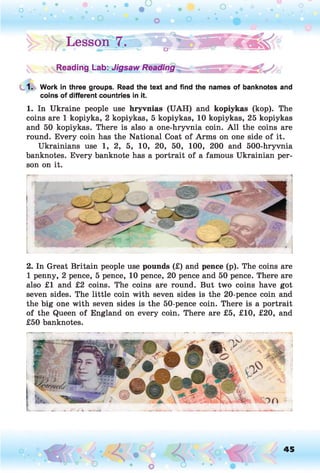 !> : > Lesson |.» ■ e ^ S S B ®
Reading Lab: Jigsaw Reading
1. Work in three groups. Read the text and find the names of banknotes and
coins of different countries in it.
1. In Ukraine people use hryvnias (UAH) and kopiykas (kop). The
coins are 1 kopiyka, 2 kopiykas, 5 kopiykas, 10 kopiykas, 25 kopiykas
and 50 kopiykas. There is also a one-hryvnia coin. A ll the coins are
round. Every coin has the National Coat of Arms on one side of it.
Ukrainians use 1, 2, 5, 10, 20, 50, 100, 200 and 500-hryvnia
banknotes. Every banknote has a portrait of a famous Ukrainian per­
son on it.
2. In Great Britain people use pounds (£) and pence (p). The coins are
1 penny, 2 pence, 5 pence, 10 pence, 20 pence and 50 pence. There are
also £1 and £2 coins. The coins are round. But two coins have got
seven sides. The little coin with seven sides is the 20-pence coin and
the big one with seven sides is the 50-pence coin. There is a portrait
of the Queen of England on every coin. There are £5, £10, £20, and
£50 banknotes.
45
 