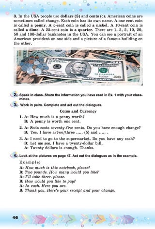 3. In the USA people use dollars ($) and cents (c). American coins are
sometimes called change. Each coin has its own name. A one cent coin
is called a penny. A 5-cent coin is called a nickel. A 10-cent coin is
called a dime. A 25-cent coin is a quarter. There are 1, 2, 5, 10, 20,
50 and 100-dollar banknotes in the USA. You can see a portrait of an
American president on one side and a picture of a famous building on
the other.
2. Speak in class. Share the information you have read in Ex. 1 with your class'
mates.
3. Work in pairs. Complete and act out the dialogues.
Coins and Currency
1. A: How much is a penny worth?
B: A penny is worth one cent.
2. A: Soda costs seventy-five cents. Do you have enough change?
B: Yes. I have a/two/three ..... (5) a n d .......
3. A: I need to go to the supermarket. Do you have any cash?
B: Let me see. I have a twenty-dollar bill.
A: Twenty dollars is enough. Thanks.
4. Look at the pictures on page 47. Act out the dialogues as in the example.
E xam ple:
A: How much is this notebook, please?
B: Two pounds. How many would you like?
A: I ’ll take three, please.
B: How would you like to pay?
A: In cash. Here you are.
B: Thank you. Here’s your receipt and your change.
 