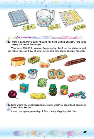 Conversation Lab
5. Work in pairs. Play a game “Buying Food and Getting Change”. Take turns
to play the role of the shopper.
You have 200.00 hryvnias. Go shopping. Look at the pictures and
say what you can buy, at what price and how much change you get.
6. Write where you went shopping yesterday, what you bought and how much
it cost. Start like this:
/ went shopping yesterday. I had a long shopping list. Etc.
o 47
 