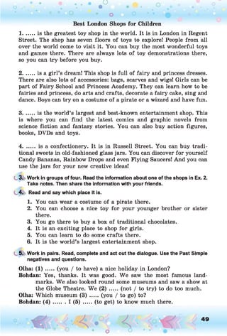 Best London Shops for Children
1 .....is the greatest toy shop in the world. It is in London in Regent
Street. The shop has seven floors of toys to explore! People from all
over the world come to visit it. You can buy the most wonderful toys
and games there. There are always lots of toy demonstrations there,
so you can try before you buy.
2 .... is a girl’s dream! This shop is full of fairy and princess dresses.
There are also lots of accessories: bags, scarves and wigs! Girls can be
part of Fairy School and Princess Academy. They can learn how to be
fairies and princess, do arts and crafts, decorate a fairy cake, sing and
dance. Boys can try on a costume of a pirate or a wizard and have fun.
3 .... is the world’s largest and best-known entertainment shop. This
is where you can find the latest comics and graphic novels from
science fiction and fantasy stories. You can also buy action figures,
books, DVDs and toys.
4....... is a confectionery. It is in Russell Street. You can buy tradi­
tional sweets in old-fashioned glass jars. You can discover for yourself
Candy Bananas, Rainbow Drops and even Flying Saucers! And you can
use the jars for your new creative ideas!
3. Work in groups of four. Read the information about one of the shops in Ex. 2.
Take notes. Then share the information with your friends.
4. Read and say which place it is.
1. You can wear a costume of a pirate there.
2. You can choose a nice toy for your younger brother or sister
there.
3. You go there to buy a box of traditional chocolates.
4. It is an exciting place to shop for girls.
5. You can learn to do some crafts there.
6. It is the world’s largest entertainment shop.
5. Work in pairs. Read, complete and act out the dialogue. Use the Past Simple
negatives and questions.
Olha: (1) ..... (you / to have) a nice holiday in London?
Bohdan: Yes, thanks. It was good. We saw the most famous land­
marks. We also looked round some museums and saw a show at
the Globe Theatre. We (2) ..... (not / to try) to do too much.
Olha: Which museum (3) ..... (you / to go) to?
Bohdan: ( 4 ) ....... I (5) ....... (to get) to know much there.
49
 