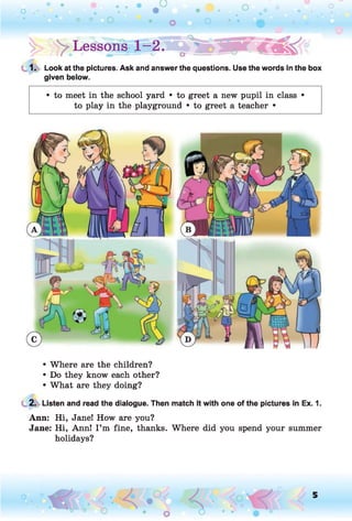 !> > Lessons g - 2.
1. Look at the pictures. Ask and answer the questions. Use the words in the box
given below.
• to meet in the school yard • to greet a new pupil in class •
to play in the playground • to greet a teacher •
• Where are the children?
• Do they know each other?
• What are they doing?
2. Listen and read the dialogue. Then match it with one of the pictures in Ex. 1.
Ann: Hi, Jane! How are you?
Jane: Hi, Ann! I ’m fine, thanks. Where did you spend your summer
holidays?
o 5
 