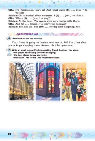 (you / to
Olha: It’s fascinating, isn’t it? And what show (6)
watch)?
Bohdan: Oh, a musical about monsters. I ( 7 ) .....(not / to like) it.
Olha: Where (8) ..... (you / to stay)?
Bohdan: A t the hotel. The rooms were very comfortable there.
Olha: And (9) ..... (Susan / to enjoy) the holidays?
Bohdan: Yes, she did. She (10) ..... (to do) some shopping, too.
; ^Conversation Lab J
g*
6. Read and act out the situation.
Your friend is going to London next month. Tell him / her about
places to go shopping there. Answer his / her questions.
7. Write an email to your English-speaking friend. Ask him / her about:
• the places she usually does the shopping;
(p p • the best places to buy souvenirs;
• thank him / her for his / her recommendations.
50
O o o
 