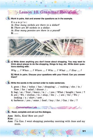 ^ ^Lesson010. grammar Revision
1. Work in pairs. Ask and answer the questions as in the example.
E x a m p l e :
A: How many nickels are there in a dollar?
B: There are 20 nickels in a dollar.
A: How many pennies are there in a pound?
B: .....
2. a) Write down anything you don’t know about shopping. You may want to
think about places to do the shopping, things to buy, etc. Write down ques­
tions starting with:
Why ... ? When ... ? Where ... ? Who ... ? What ... ? How ... ?
b) Work in pairs. Discuss your questions with your friend. Can you answer
them?
3. Write the words in the correct order to make sentences.
1. gone / Sue / today / has / shopping/ . / making / she / is /
Now / for / salad / dinner / .
2. bag / so / Your / heavy / is / . / you / What / bought / have / ?
3. are / We / clothes / in / shop / the / . / are / for / W e /
looking / a / shirt / new .
4. barbecue / you / some / food / buy / for / Can / the / ?
^Conversation Lab ,
4. Read, complete and act out the dialogue.
Ann: Hello, Kim! How are you?
Kim: .......
Ann: I’m fine. I went shopping yesterday morning with Jane and my
mum.
o O, 51
O
 