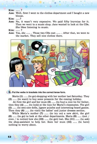 o o o
•. o
Kim: ..... ?
Ann: Well, first I went to the clothes department and I bought a new
blouse.
Kim: .....?
Ann: No, it wasn’t very expensive. We paid fifty hryvnias for it.
Then we went to a music shop. Jane wanted to look at the CDs.
She likes listening to music.
Kim: ..... ?
Ann: Yes, sh e....... Those two CDs co st.........A fter that, we went to
the market. They sell nice clothes there.
5. Put the verbs in brackets into the correct tense form.
Maria (1 ).....(to go) shopping with her mother last Saturday. They
(2) ..... (to want) to buy some presents for the coming holiday.
A t first the girl and her mum (3 ).....(to buy) a nice tie for father,
then they (4 ) .....(to look) at the toys for Maria’s classmates. The girl
(5 ) .....(to see) nice dolls, jigsaw puzzles and interesting board games.
Then they ( 6 ) .....(to visit) the ladies’ and junior dresses section.
While Maria’s mother (7) ..... (to try on) a new skirt, the girl
( 8 ) .....(to go) to look at the other departments. Maria ( 9 ) .......(not /
even / to notice) how she (1 0 )..... (to get) lost. She (11) ..... (to ask)
the shop-assistant to help her. Soon her mum (12) ..... (to have)
nothing to worry about.
52 , o o
o
 