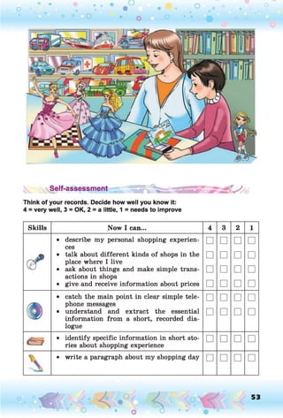 S§elf-assessment
Think of your records. Decide how well you know it:
4 = very well, 3 = OK, 2 = a little, 1 = needs to improve
Skills N o w I can... 4 3 2 1
• describe my personal shopping experien­
ces
□ □ □ □
• talk about different kinds of shops in the
place where I live
□ □ □ □
v d • ask about things and make simple trans­
actions in shops
□ □ □ □
• give and receive information about prices □ □ □ □
• catch the main point in clear simple tele­
phone messages
□ □ □ □
• understand and extract the essential
information from a short, recorded dia­
logue
□ □ □ □
• identify specific information in short sto­
ries about shopping experience
□ □ □ □

• write a paragraph about my shopping day □ □ □ □
O , 53
O
 