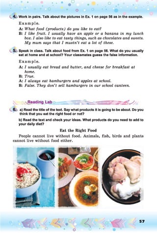 O O O O O
o . •
O O
C 4. Work in pairs. Talk about the pictures in Ex. 1 on page 56 as in the example.
E xam ple.
A: What food (products) do you like to eat?
B: I like fruit. I usually have an apple or a banana in my lunch
box. I also like to eat tasty things, such as chocolates and sweets.
My mum says that I mustn’t eat a lot of these.
5. Speak in class. Talk about food from Ex. 1 on page 56. What do you usually
eat at home and at school? Your classmates guess the false information.
E xam ple.
A: I usually eat bread and butter, and cheese for breakfast at
home.
B: True.
A: I always eat hamburgers and apples at school.
B: False. They don’t sell hamburgers in our school canteen.
^Reading Lab
6. a) Read the title of the text. Say what products it is going to be about. Do you
think that you eat the right food or not?
b) Read the text and check your ideas. What products do you need to add to
your daily diet?
Eat the Right Food
People cannot live without food. Animals, fish, birds and plants
cannot live without food either.
57
 