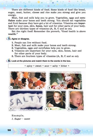o o o
•. o
There are different kinds of food. Some kinds of food like bread,
sugar, meat, butter, cheese and rice make you strong and give you
energy.
Meat, fish and milk help you to grow. Vegetables, eggs and corn­
flakes make your bones and teeth strong. You should eat vegetables
and fruit because they have got a lot of vitamins. Vitamins are impor­
tant for your eyes, skin, bones, hair and for other parts of your body.
There are thirteen types of vitamins (A, B, C and so on).
Eat the right food! Remember the proverb, “Good health is above
wealth.”
7. Agree or disagree.
1. People can live without food.
2. Meat, fish and milk make your bones and teeth strong.
3. Vegetables, eggs and cornflakes help you to grow.
4. Vitamins are important for your eyes, skin, bones, hair and
for other parts of your body.
5. There are fourteen types of vitamins (A, B, C and so on).
8. Look at the pictures and match them to the words in the box.
• spicy • sweet • sour • salty • bitter •
E xam ple.
1. Sugar - sweet
 