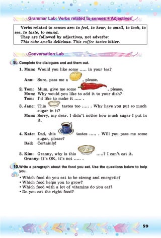 o . •
O O o
O
• •
o O O o
^Grammar Lab: Verbs related to sen djectives^ :j
Verbs related to senses are: to feel, to hear, to smell, to look, to
see, to taste, to sound.
They are followed by adjectives, not adverbs:
This cake smells delicious. This coffee tastes bitter.
Conversation Lab
9. Complete the dialogues and act them out.
1. Mum: Would you like some .....in your tea?
, please.
Ann: Sure, pass me a ™
2. Tom: Mum, give me some , please.
Mum: Why would you like to add it to your dish?
Tom: I ’d like to make i t .......
3. Jane: This tastes t o o ....... Why have you put so much
sugar in it?
Mum: Sorry, my dear. I didn’t notice how much sugar I put in
it.
Dad:
4. Kate: Dad, this tastes........W ill you pass me some
sugar, please?
Certainly!
5. Kim: Granny, why is this .....? I can’t eat it.
Granny: It’s OK, it’s n o t.......
10.Write a paragraph about the food you eat. Use the questions below to help
you.
&
Which food do you eat to be strong and energetic?
Which food helps you to grow?
Which food with a lot of vitamins do you eat?
Do you eat the right food?
« . < ■ - . • 4 .° ' p .'m
° O ^ • o 6 . T
59
O
 