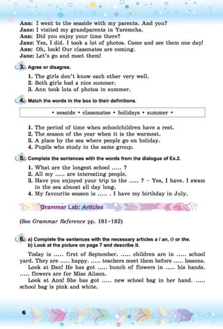 o o o
•. o
Ann: I went to the seaside with my parents. And you?
Jane: I visited my grandparents in Yaremcha.
Ann: Did you enjoy your time there?
Jane: Yes, I did. I took a lot of photos. Come and see them one day!
Ann: Oh, look! Our classmates are coming.
Jane: Let’s go and meet them!
3. Agree or disagree.
1. The girls don’t know each other very well.
2. Both girls had a nice summer.
3. Ann took lots of photos in summer.
4. Match the words in the box to their definitions.
• seaside • classmates • holidays • summer •
1. The period of time when schoolchildren have a rest.
2. The season of the year when it is the warmest.
3. A place by the sea where people go on holiday.
4. Pupils who study in the same group.
5. Complete the sentences with the words from the dialogue of Ex.2.
1. What are the longest school..... ?
2. A ll m y ..... are interesting people.
3. Have you enjoyed your trip to the ..... ? - Yes, I have. I swam
in the sea almost all day long.
4. My favourite season i s ....... I have my birthday in July.
''pTammar Lab: Articles^WOb °
(See Grammar Reference pp. 181-182)
6. a) Complete the sentences with the necessary articles a I an, 0 or the.
b) Look at the picture on page 7 and describe it.
Today is ..... first of September........children are in ....... school
yard. They a re .....happy.........teachers meet them before...... lessons.
Look at Dan! He has got ..... bunch of flowers in ..... his hands.
..... flowers are for Miss Alison.
Look at Ann! She has got ..... new school bag in her hand........
school bag is pink and white.
 