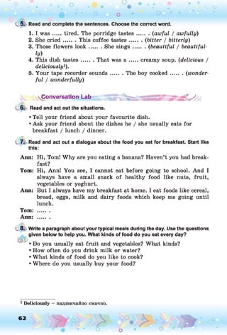L 5. Read and complete the sentences. Choose the correct word.
1. I was .....tired. The porridge tastes......... (awful / awfully)
2. She cried ....... This coffee tastes......... (bitter / bitterly)
3. Those flowers lo o k ....... She sin gs.........(beautiful / beautiful­
ly)
4. This dish tastes....... That was a ....... creamy soup. (delicious /
deliciously!).
5. Your tape recorder sounds....... The boy cooked......... (wonder­
ful / wonderfully)
Conversation Lab
6. Read and act out the situations.
• Tell your friend about your favourite dish.
• Ask your friend about the dishes he / she usually eats for
breakfast / lunch / dinner.
7. Read and act out a dialogue about the food you eat for breakfast. Start like
this:
Ann: Hi, Toml Why are you eating a banana? Haven’t you had break­
fast?
Tom: Hi, Annl You see, I cannot eat before going to school. And I
always have a small snack of healthy food like nuts, fruit,
vegetables or yoghurt.
Ann: But I always have my breakfast at home. I eat foods like cereal,
bread, eggs, milk and dairy foods which keep me going until
lunch.
Tom: .......
Ann: .......
8. Write a paragraph about your typical meals during the day. Use the questions
given below to help you. What kinds of food do you eat every day?
• Do you usually eat fruit and vegetables? What kinds?
• How often do you drink milk or water?
• What kinds of food do you like to cook?
• Where do you usually buy your food?
1 Deliciously — надзвичайно смачно.
 