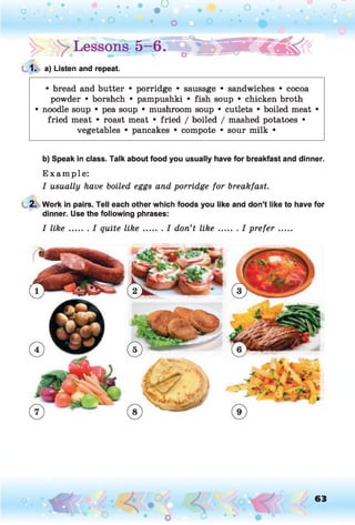 |> >Lesson g-6 . 0
$WP-€<&<J
1. a) Listen and repeat.
• bread and butter • porridge • sausage • sandwiches • cocoa
powder • borshch • pampushki • fish soup • chicken broth
• noodle soup • pea soup • mushroom soup • cutlets • boiled meat •
fried meat • roast meat • fried / boiled / mashed potatoes •
vegetables • pancakes • compote • sour milk •
b) Speak in class. Talk about food you usually have for breakfast and dinner.
E xam ple:
I usually have boiled eggs and porridge for breakfast.
2. Work in pairs. Tell each other which foods you like and don’t like to have for
dinner. Use the following phrases:
I lik e ....... I quite lik e .........I don’t lik e .........I prefer......
o 63
 