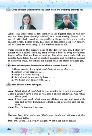 C
.3
. Listen and read what children say about meals and what they prefer to eat.
Ann: I eat three times a day. Dinner is the biggest meal of the day
for me. Soup (traditionally borshch) is a must during dinner. It is
served with dark bread or pampushki with garlic. My mum cooks
chicken broth, noodle soup, pea soup or mushroom soup for dinner.
A ll of them are very tasty. I like borshch most of all.
Tom: Dinner is the biggest meal of the day for me, too. I start my
dinner with a salad. Then my mum serves a bowl of soup or chicken
broth. A fter that we have a meat or fish dish. As a side dish we
usually have fried, boiled or mashed potatoes and vegetables cooked
in different ways. W e finish our dinner with ice cream or apple pie.
4. Read and complete the sentences with the phrases from Ex. 3.
1. Some people like a light breakfast, others p refer.......
2. Dinner is the biggest.......
3. Soup is a must du rin g.......
4. As a side dish we usually h ave.......
5. We finish our dinner w ith .......
5. Read and act out the dialogues.
1.
Ann: What kind of breakfast do you usually have in the morning?
Jane: I usually have a cup of tea and a cheese sandwich. And what
about you?
Ann: I don’t eat much. Just some cornflakes, an egg and toast with
jam and butter. Sometimes I drink a cup of coffee and eat bis­
cuits.
Jane: Oh, it’s too much for me.
2.
Mother: Dan, it’s lunchtime. Wash your hands and sit down at the
dinner table.
Dan: OK, Mum. I am really hungry. What’s for lunch today?
64 ,o
o
 